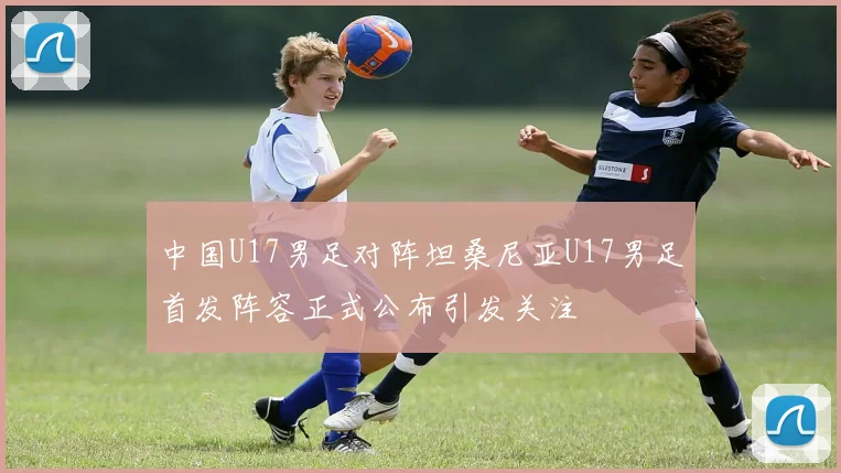 中国U17男足对阵坦桑尼亚U17男足首发阵容正式公布引发关注