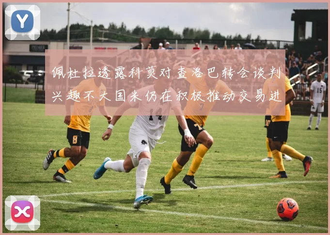 佩杜拉透露科莫对查洛巴转会谈判兴趣不大国米仍在积极推动交易进程