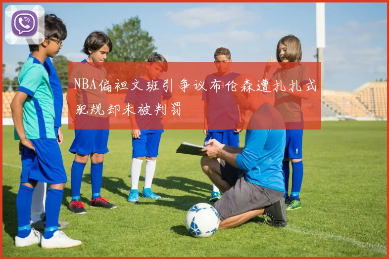 NBA偏袒文班引争议布伦森遭扎扎式犯规却未被判罚