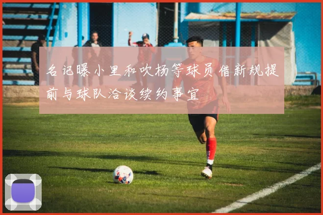 名记曝小里和吹杨等球员借新规提前与球队洽谈续约事宜